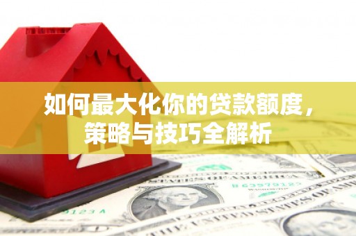 大化如何最大化你的贷款额度，策略与技巧全解析